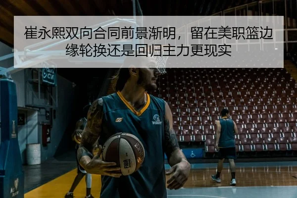 崔永熙双向合同前景渐明，留在美职篮边缘轮换还是回归主力更现实
